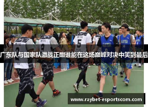广东队与国家队激战正酣谁能在这场巅峰对决中笑到最后