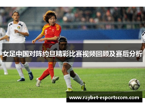 女足中国对阵约旦精彩比赛视频回顾及赛后分析