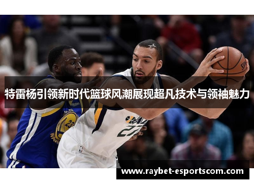 特雷杨引领新时代篮球风潮展现超凡技术与领袖魅力